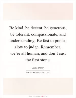 Be kind, be decent, be generous, be tolerant, compassionate, and understanding. Be fast to praise, slow to judge. Remember, we’re all human, and don’t cast the first stone Picture Quote #1