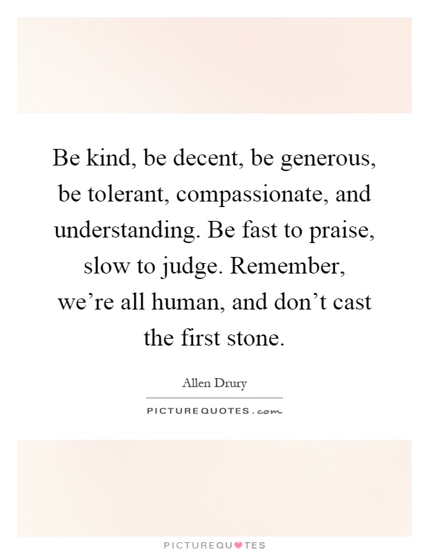 Be kind, be decent, be generous, be tolerant, compassionate, and understanding. Be fast to praise, slow to judge. Remember, we're all human, and don't cast the first stone Picture Quote #1