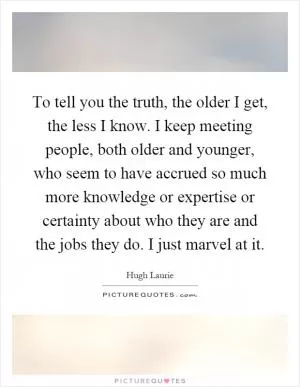 To tell you the truth, the older I get, the less I know. I keep meeting people, both older and younger, who seem to have accrued so much more knowledge or expertise or certainty about who they are and the jobs they do. I just marvel at it Picture Quote #1