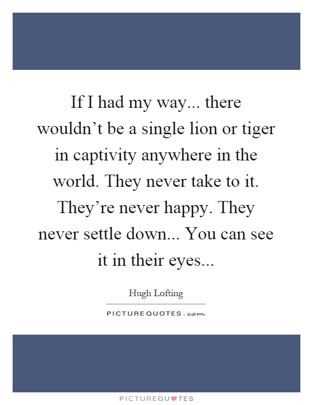 If I had my way... there wouldn't be a single lion or tiger in captivity anywhere in the world. They never take to it. They're never happy. They never settle down... You can see it in their eyes Picture Quote #1
