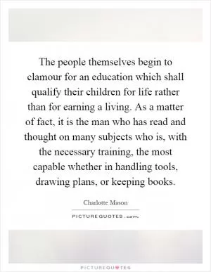 The people themselves begin to clamour for an education which shall qualify their children for life rather than for earning a living. As a matter of fact, it is the man who has read and thought on many subjects who is, with the necessary training, the most capable whether in handling tools, drawing plans, or keeping books Picture Quote #1