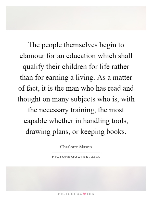 The people themselves begin to clamour for an education which shall qualify their children for life rather than for earning a living. As a matter of fact, it is the man who has read and thought on many subjects who is, with the necessary training, the most capable whether in handling tools, drawing plans, or keeping books Picture Quote #1