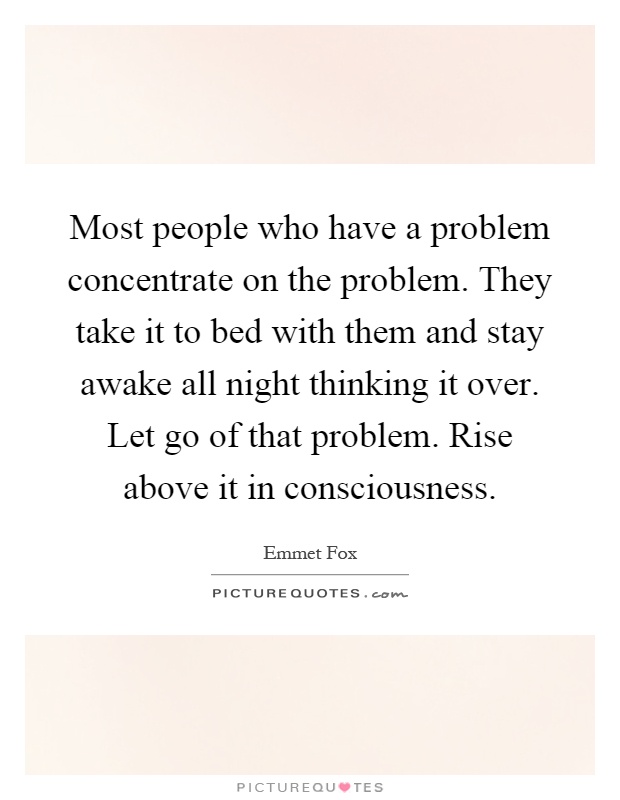 Most people who have a problem concentrate on the problem. They take it to bed with them and stay awake all night thinking it over. Let go of that problem. Rise above it in consciousness Picture Quote #1