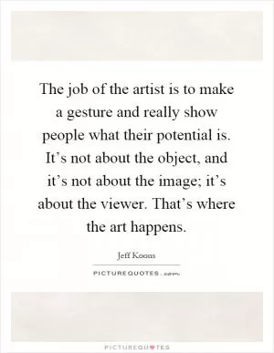The job of the artist is to make a gesture and really show people what their potential is. It’s not about the object, and it’s not about the image; it’s about the viewer. That’s where the art happens Picture Quote #1