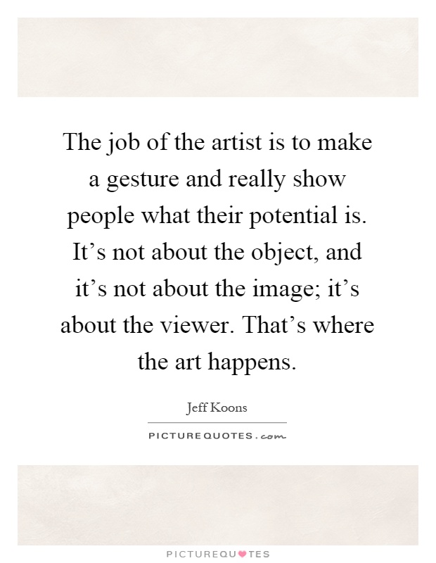 The job of the artist is to make a gesture and really show people what their potential is. It's not about the object, and it's not about the image; it's about the viewer. That's where the art happens Picture Quote #1
