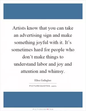 Artists know that you can take an advertising sign and make something joyful with it. It’s sometimes hard for people who don’t make things to understand labor and joy and attention and whimsy Picture Quote #1