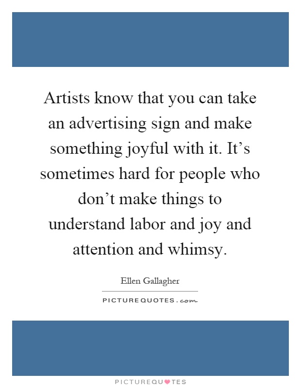 Artists know that you can take an advertising sign and make something joyful with it. It's sometimes hard for people who don't make things to understand labor and joy and attention and whimsy Picture Quote #1