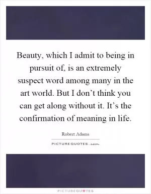 Beauty, which I admit to being in pursuit of, is an extremely suspect word among many in the art world. But I don’t think you can get along without it. It’s the confirmation of meaning in life Picture Quote #1
