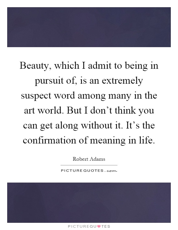 Beauty, which I admit to being in pursuit of, is an extremely suspect word among many in the art world. But I don't think you can get along without it. It's the confirmation of meaning in life Picture Quote #1
