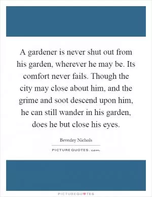 A gardener is never shut out from his garden, wherever he may be. Its comfort never fails. Though the city may close about him, and the grime and soot descend upon him, he can still wander in his garden, does he but close his eyes Picture Quote #1