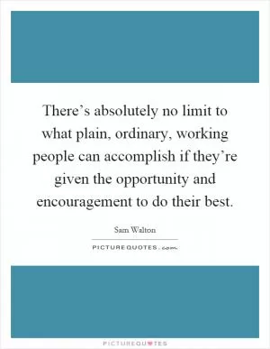There’s absolutely no limit to what plain, ordinary, working people can accomplish if they’re given the opportunity and encouragement to do their best Picture Quote #1