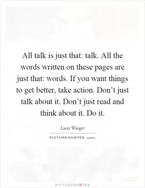 All talk is just that: talk. All the words written on these pages are just that: words. If you want things to get better, take action. Don’t just talk about it. Don’t just read and think about it. Do it Picture Quote #1