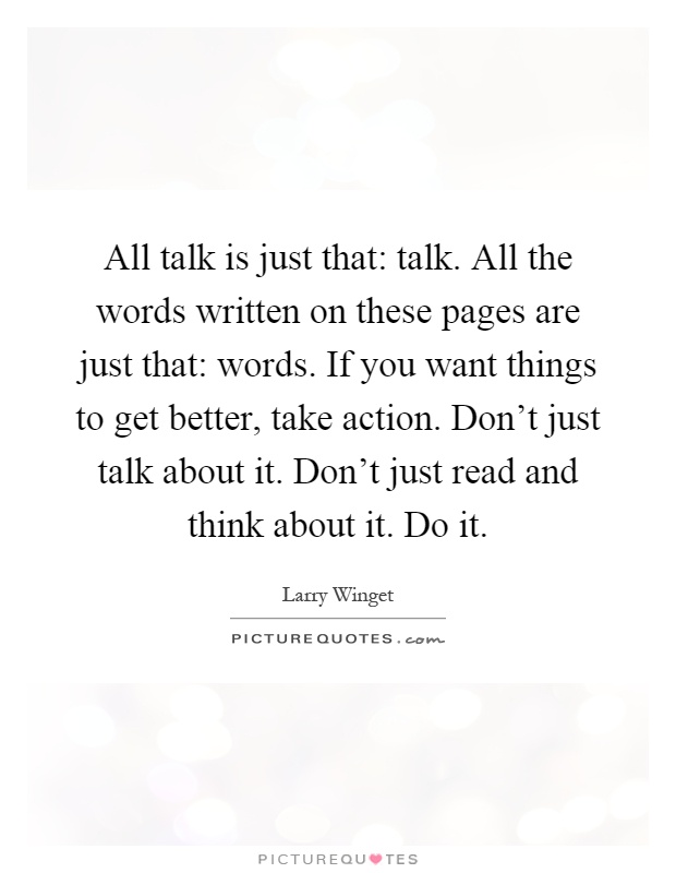 All talk is just that: talk. All the words written on these pages are just that: words. If you want things to get better, take action. Don't just talk about it. Don't just read and think about it. Do it Picture Quote #1