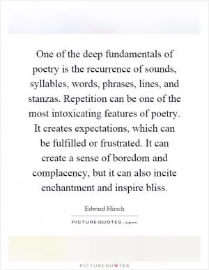 One of the deep fundamentals of poetry is the recurrence of sounds, syllables, words, phrases, lines, and stanzas. Repetition can be one of the most intoxicating features of poetry. It creates expectations, which can be fulfilled or frustrated. It can create a sense of boredom and complacency, but it can also incite enchantment and inspire bliss Picture Quote #1