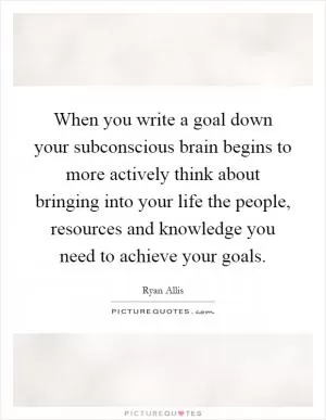 When you write a goal down your subconscious brain begins to more actively think about bringing into your life the people, resources and knowledge you need to achieve your goals Picture Quote #1