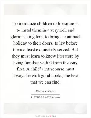 To introduce children to literature is to instal them in a very rich and glorious kingdom, to bring a continual holiday to their doors, to lay before them a feast exquisitely served. But they must learn to know literature by being familiar with it from the very first. A child’s intercourse must always be with good books, the best that we can find Picture Quote #1