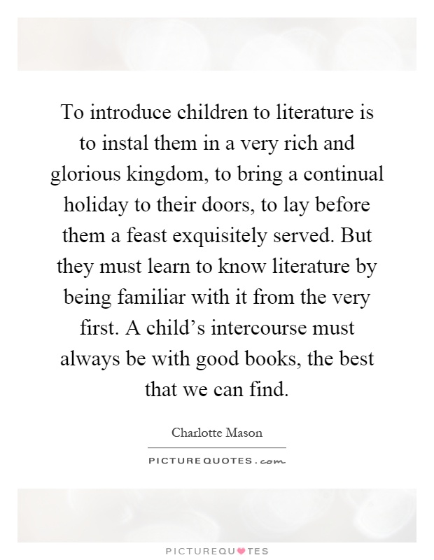 To introduce children to literature is to instal them in a very rich and glorious kingdom, to bring a continual holiday to their doors, to lay before them a feast exquisitely served. But they must learn to know literature by being familiar with it from the very first. A child's intercourse must always be with good books, the best that we can find Picture Quote #1