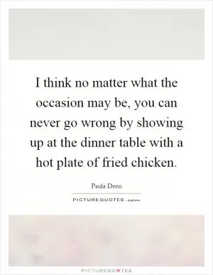 I think no matter what the occasion may be, you can never go wrong by showing up at the dinner table with a hot plate of fried chicken Picture Quote #1