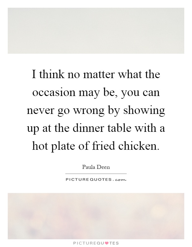 I think no matter what the occasion may be, you can never go wrong by showing up at the dinner table with a hot plate of fried chicken Picture Quote #1
