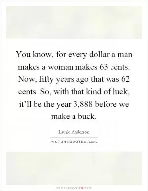 You know, for every dollar a man makes a woman makes 63 cents. Now, fifty years ago that was 62 cents. So, with that kind of luck, it’ll be the year 3,888 before we make a buck Picture Quote #1