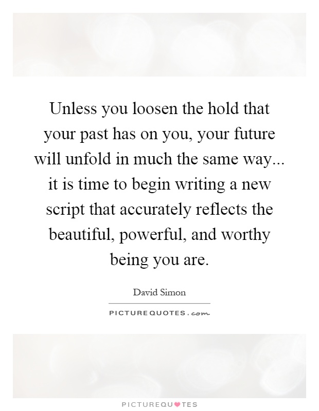 Unless you loosen the hold that your past has on you, your future will unfold in much the same way... it is time to begin writing a new script that accurately reflects the beautiful, powerful, and worthy being you are Picture Quote #1