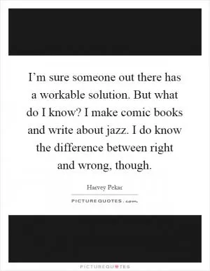 I’m sure someone out there has a workable solution. But what do I know? I make comic books and write about jazz. I do know the difference between right and wrong, though Picture Quote #1