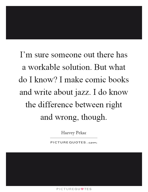 I'm sure someone out there has a workable solution. But what do I know? I make comic books and write about jazz. I do know the difference between right and wrong, though Picture Quote #1