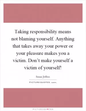 Taking responsibility means not blaming yourself. Anything that takes away your power or your pleasure makes you a victim. Don’t make yourself a victim of yourself! Picture Quote #1