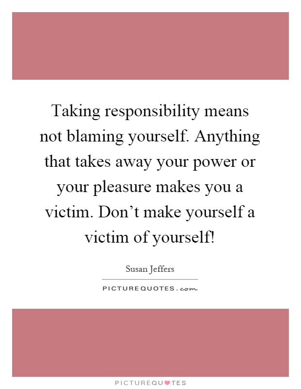 Taking responsibility means not blaming yourself. Anything that takes away your power or your pleasure makes you a victim. Don't make yourself a victim of yourself! Picture Quote #1