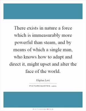 There exists in nature a force which is immeasurably more powerful than steam, and by means of which a single man, who knows how to adapt and direct it, might upset and alter the face of the world Picture Quote #1
