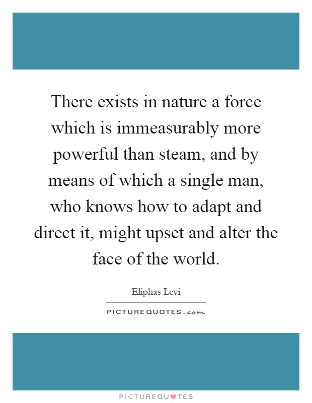 There exists in nature a force which is immeasurably more powerful than steam, and by means of which a single man, who knows how to adapt and direct it, might upset and alter the face of the world Picture Quote #1