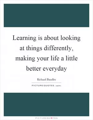 Learning is about looking at things differently, making your life a little better everyday Picture Quote #1