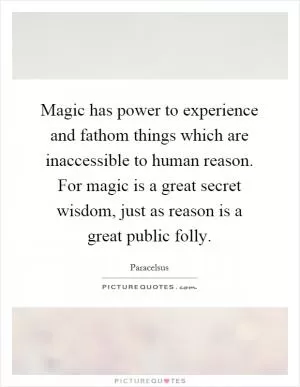 Magic has power to experience and fathom things which are inaccessible to human reason. For magic is a great secret wisdom, just as reason is a great public folly Picture Quote #1