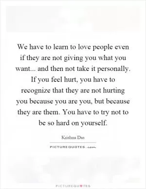 We have to learn to love people even if they are not giving you what you want... and then not take it personally. If you feel hurt, you have to recognize that they are not hurting you because you are you, but because they are them. You have to try not to be so hard on yourself Picture Quote #1