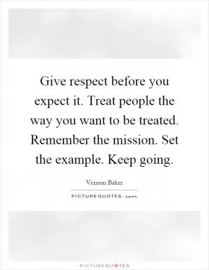Give respect before you expect it. Treat people the way you want to be treated. Remember the mission. Set the example. Keep going Picture Quote #1