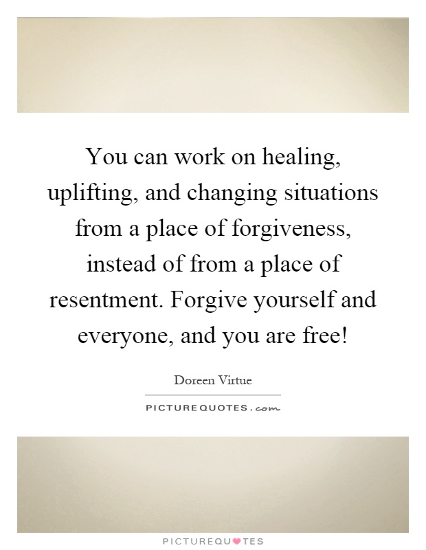You can work on healing, uplifting, and changing situations from a place of forgiveness, instead of from a place of resentment. Forgive yourself and everyone, and you are free! Picture Quote #1