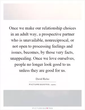 Once we make our relationship choices in an adult way, a prospective partner who is unavailable, nonreciprocal, or not open to processing feelings and issues, becomes, by those very facts, unappealing. Once we love ourselves, people no longer look good to us unless they are good for us Picture Quote #1