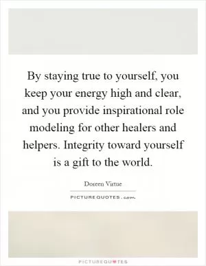 By staying true to yourself, you keep your energy high and clear, and you provide inspirational role modeling for other healers and helpers. Integrity toward yourself is a gift to the world Picture Quote #1
