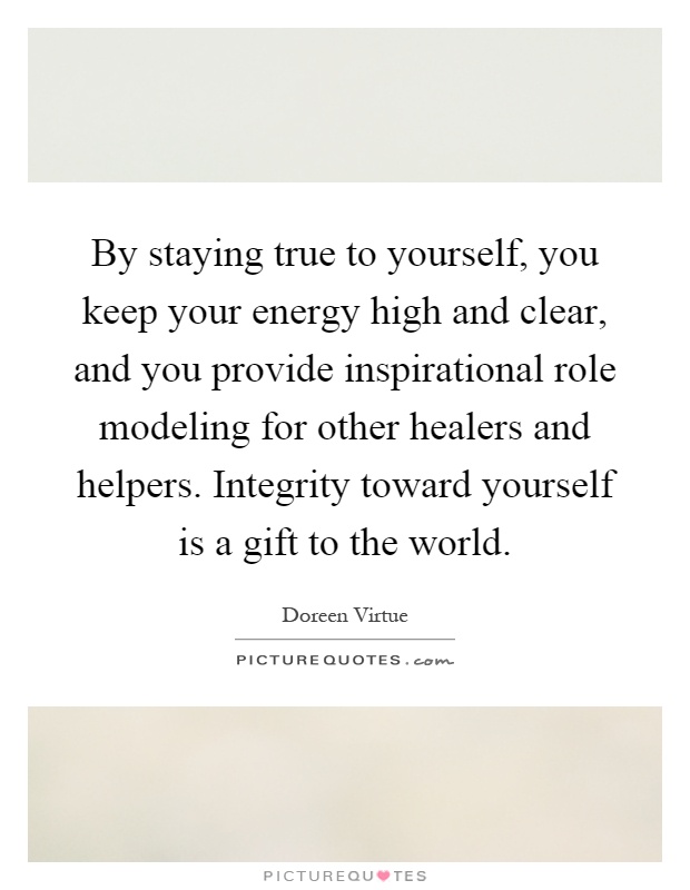 By staying true to yourself, you keep your energy high and clear, and you provide inspirational role modeling for other healers and helpers. Integrity toward yourself is a gift to the world Picture Quote #1