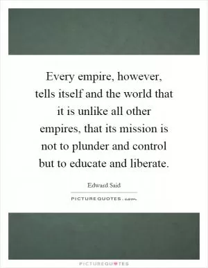 Every empire, however, tells itself and the world that it is unlike all other empires, that its mission is not to plunder and control but to educate and liberate Picture Quote #1