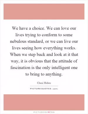 We have a choice. We can love our lives trying to conform to some nebulous standard, or we can live our lives seeing how everything works. When we step back and look at it that way, it is obvious that the attitude of fascination is the only intelligent one to bring to anything Picture Quote #1