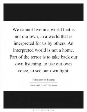 We cannot live in a world that is not our own, in a world that is interpreted for us by others. An interpreted world is not a home. Part of the terror is to take back our own listening, to use our own voice, to see our own light Picture Quote #1