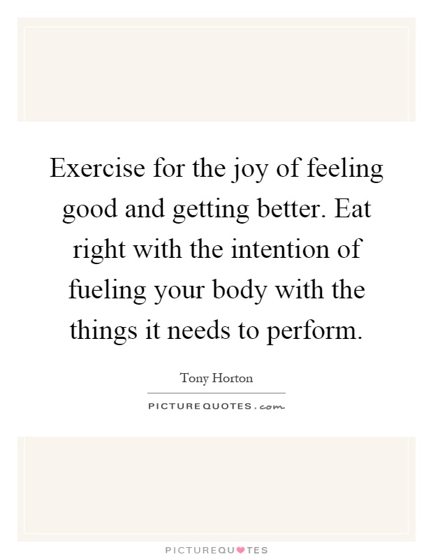 Exercise for the joy of feeling good and getting better. Eat right with the intention of fueling your body with the things it needs to perform Picture Quote #1
