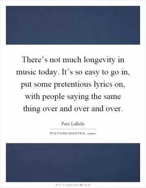 There’s not much longevity in music today. It’s so easy to go in, put some pretentious lyrics on, with people saying the same thing over and over and over Picture Quote #1