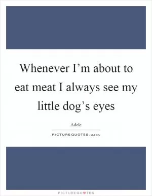 Whenever I’m about to eat meat I always see my little dog’s eyes Picture Quote #1