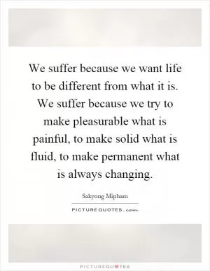 We suffer because we want life to be different from what it is. We suffer because we try to make pleasurable what is painful, to make solid what is fluid, to make permanent what is always changing Picture Quote #1