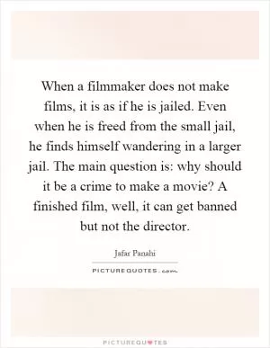 When a filmmaker does not make films, it is as if he is jailed. Even when he is freed from the small jail, he finds himself wandering in a larger jail. The main question is: why should it be a crime to make a movie? A finished film, well, it can get banned but not the director Picture Quote #1