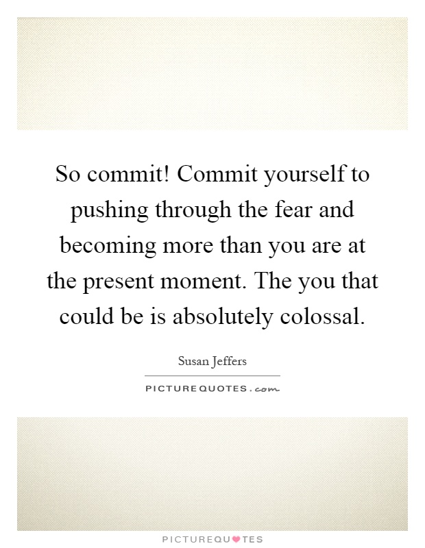 So commit! Commit yourself to pushing through the fear and becoming more than you are at the present moment. The you that could be is absolutely colossal Picture Quote #1
