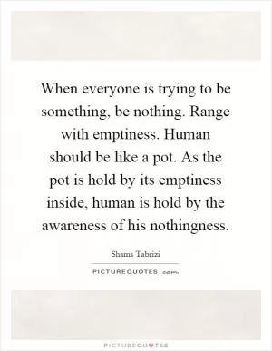 When everyone is trying to be something, be nothing. Range with emptiness. Human should be like a pot. As the pot is hold by its emptiness inside, human is hold by the awareness of his nothingness Picture Quote #1