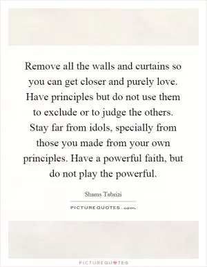 Remove all the walls and curtains so you can get closer and purely love. Have principles but do not use them to exclude or to judge the others. Stay far from idols, specially from those you made from your own principles. Have a powerful faith, but do not play the powerful Picture Quote #1